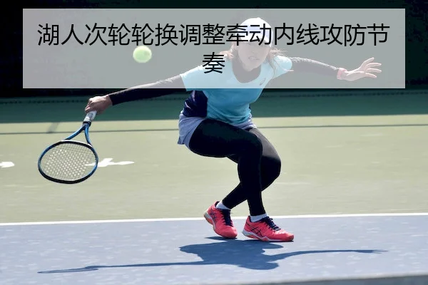 湖人次轮轮换调整牵动内线攻防节奏（QIUSU）